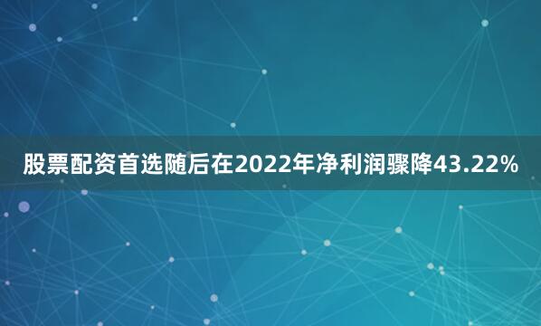 股票配资首选随后在2022年净利润骤降43.22%