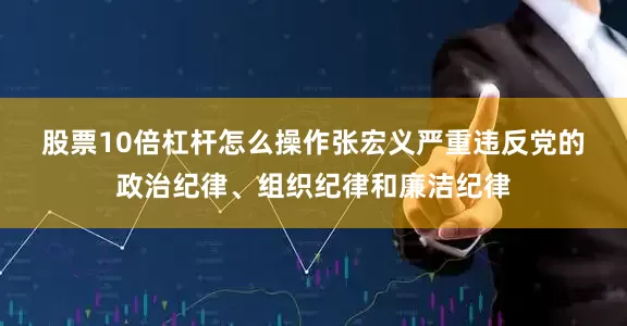 股票10倍杠杆怎么操作　　张宏义严重违反党的政治纪律、组织纪律和廉洁纪律